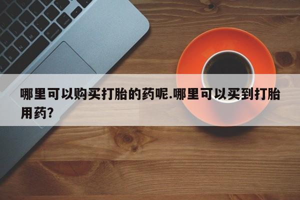 打胎药私人买联系方式哪里可以购买打胎的药呢.哪里可以买到打胎用药？