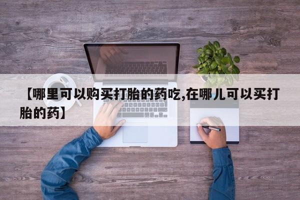 打胎药私人买联系方式【哪里可以购买打胎的药吃,在哪儿可以买打胎的药】