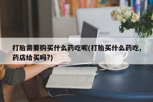 打胎药私人买联系方式打胎需要购买什么药吃呢(打胎买什么药吃,药店给买吗?)